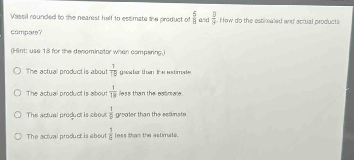 vassil rounded to the nearest half to estimate the product of $\frac{5}{8}$ and $\frac{8}{9}$. how do the estimated and actual products compare? (hint: use 18 for the denominator when comparing.) the actual product is about $\frac{1}{18}$ greater than the estimate. the actual product is about $\frac{1}{18}$ less than the estimate. the actual product is about $\frac{1}{9}$ greater than the estimate. the actual product is about $\frac{1}{9}$ less than the estimate.