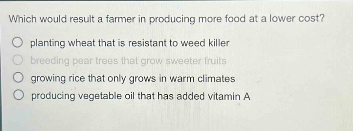 which would result a farmer in producing more food at a lower cost?\nplanting wheat that is resistant to weed killer\nbreeding pear trees that grow sweeter fruits\ngrowing rice that only grows in warm climates\nproducing vegetable oil that has added vitamin a