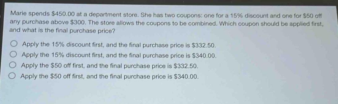 marie spends $450.00 at a department store. she has two coupons: one for a 15% discount and one for $50 off any purchase above $300. the store allows the coupons to be combined. which coupon should be applied first, and what is the final purchase price?\napply the 15% discount first, and the final purchase price is $332.50.\napply the 15% discount first, and the final purchase price is $340.00.\napply the $50 off first, and the final purchase price is $332.50.\napply the $50 off first, and the final purchase price is $340.00.