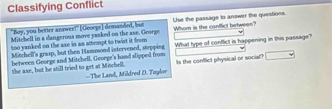 classifying conflict\n\boy, you better answer!\ george demanded, but mitchell in a dangerous move yanked on the axe. george too yanked on the axe in an attempt to twist it from mitchells grasp, but then hammond intervened, stepping between george and mitchell. georges hand slipped from the axe, but he still tried to get at mitchell.\n—the land, mildred d. taylor\nuse the passage to answer the questions.\nwhom is the conflict between?\nwhat type of conflict is happening in this passage?\nis the conflict physical or social?
