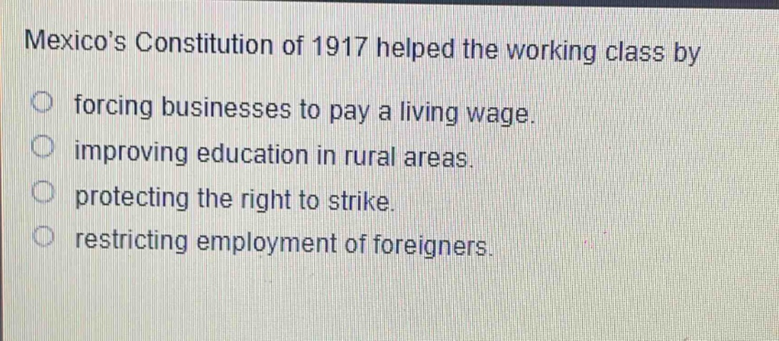 mexicos constitution of 1917 helped the working class by\nforcing businesses to pay a living wage.\nimproving education in rural areas.\nprotecting the right to strike.\nrestricting employment of foreigners.