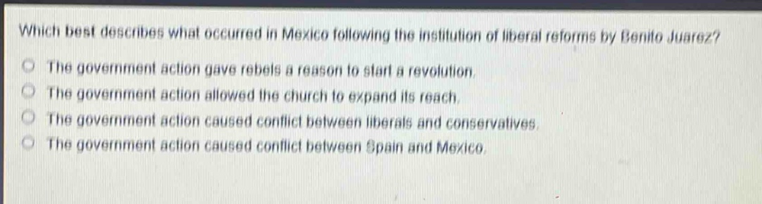 which best describes what occurred in mexico following the institution of liberal reforms by benito juarez?\nthe government action gave rebels a reason to start a revolution.\nthe government action allowed the church to expand its reach.\nthe government action caused conflict between liberals and conservatives.\nthe government action caused conflict between spain and mexico.