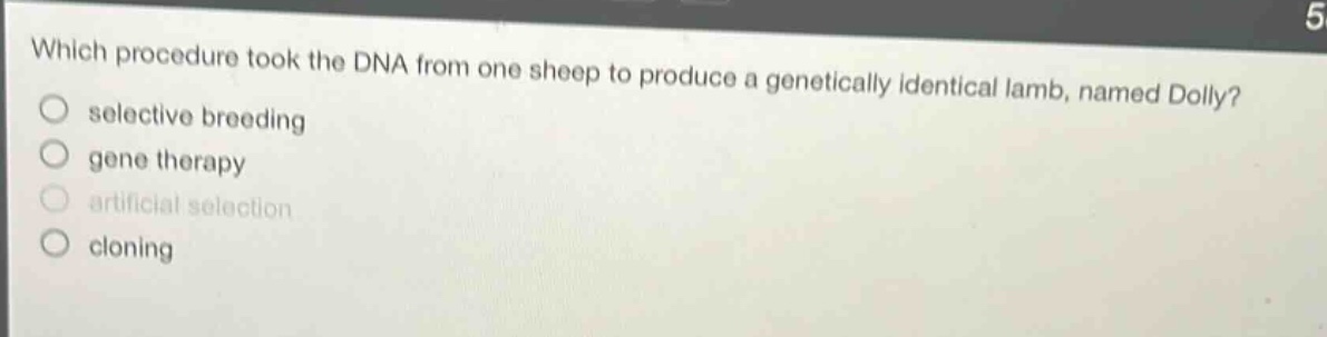 which procedure took the dna from one sheep to produce a genetically identical lamb, named dolly?\nselective breeding\ngene therapy\nartificial selection\ncloning