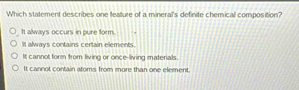which statement describes one feature of a minerals definite chemical composition?\nit always occurs in pure form.\nit always contains certain elements.\nit cannot form from living or once - living materials.\nit cannot contain atoms from more than one element.