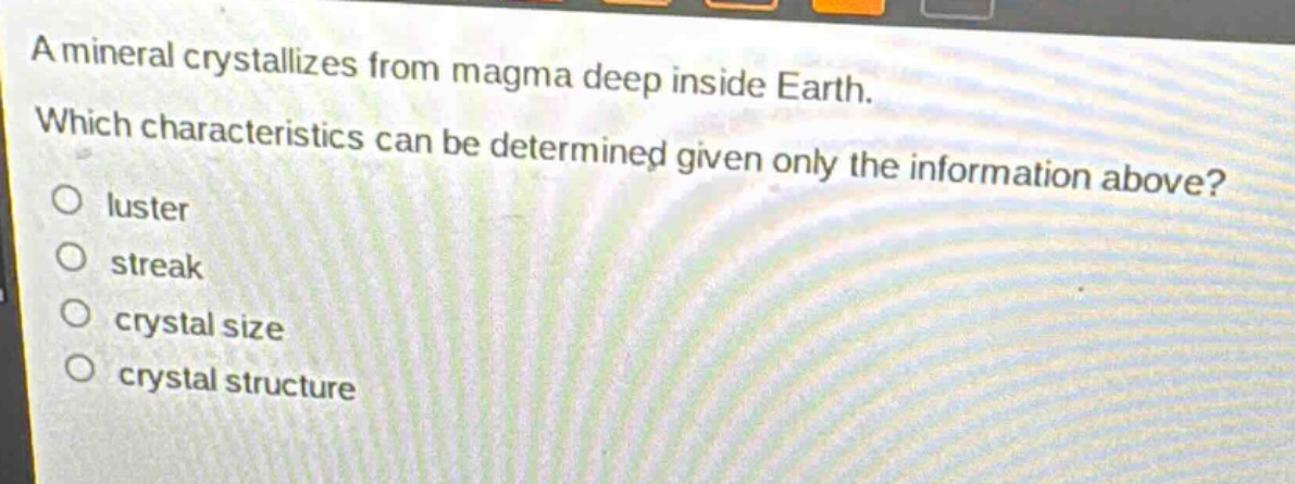 a mineral crystallizes from magma deep inside earth. which characteristics can be determined given only the information above?\no luster\no streak\no crystal size\no crystal structure