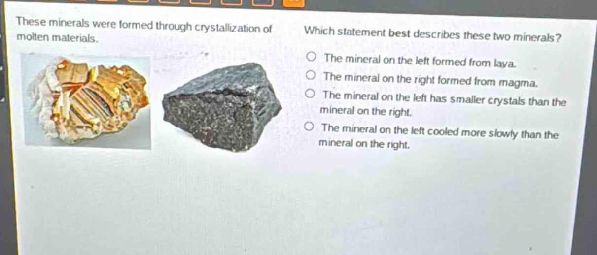 these minerals were formed through crystallization of molten materials. which statement best describes these two minerals? the mineral on the left formed from lava. the mineral on the right formed from magma. the mineral on the left has smaller crystals than the mineral on the right. the mineral on the left cooled more slowly than the mineral on the right.