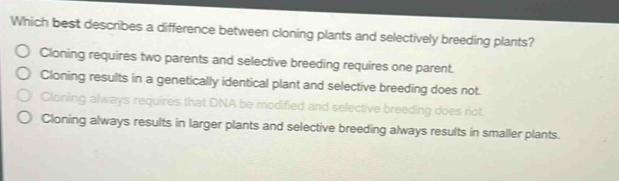 which best describes a difference between cloning plants and selectively breeding plants?\ncloning requires two parents and selective breeding requires one parent.\ncloning results in a genetically identical plant and selective breeding does not.\ncloning always requires that dna be modified and selective breeding does not.\ncloning always results in larger plants and selective breeding always results in smaller plants.