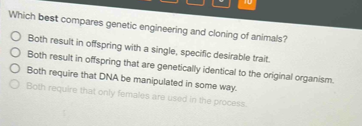 which best compares genetic engineering and cloning of animals?\nboth result in offspring with a single, specific desirable trait.\nboth result in offspring that are genetically identical to the original organism.\nboth require that dna be manipulated in some way.\nboth require that only females are used in the process.