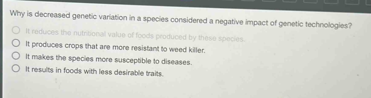 why is decreased genetic variation in a species considered a negative impact of genetic technologies?\nit reduces the nutritional value of foods produced by these species.\nit produces crops that are more resistant to weed killer.\nit makes the species more susceptible to diseases.\nit results in foods with less desirable traits.