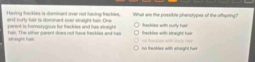 having freckles is dominant over not having freckles, and curly hair is dominant over straight hair. one parent is homozygous for freckles and has straight hair. the other parent does not have freckles and has straight hair. what are the possible phenotypes of the offspring? freckles with curly hair freckles with straight hair no freckles with curly hair no freckles with straight hair