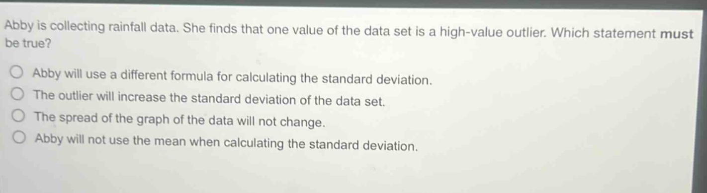 abby is collecting rainfall data. she finds that one value of the data set is a high - value outlier. which statement must be true?\nabby will use a different formula for calculating the standard deviation.\nthe outlier will increase the standard deviation of the data set.\nthe spread of the graph of the data will not change.\nabby will not use the mean when calculating the standard deviation.