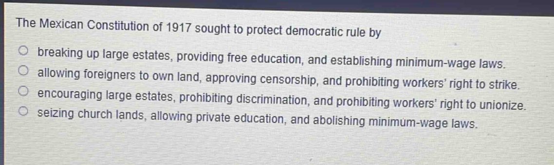 the mexican constitution of 1917 sought to protect democratic rule by\nbreaking up large estates, providing free education, and establishing minimum - wage laws.\nallowing foreigners to own land, approving censorship, and prohibiting workers’ right to strike.\nencouraging large estates, prohibiting discrimination, and prohibiting workers’ right to unionize.\nseizing church lands, allowing private education, and abolishing minimum - wage laws.