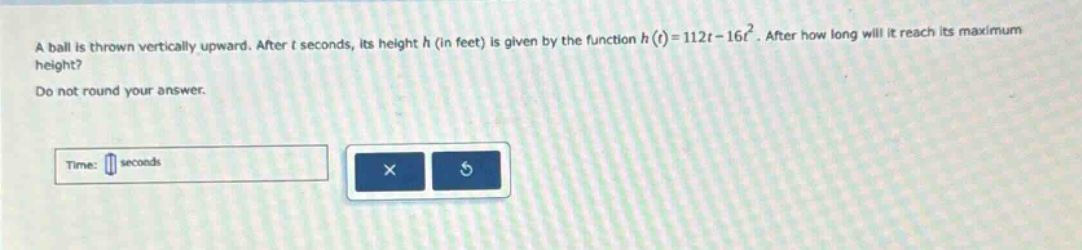 a ball is thrown vertically upward. after t seconds, its height h (in feet) is given by the function h(t)=112t - 16t². after how long will it reach its maximum height? do not round your answer. time: seconds