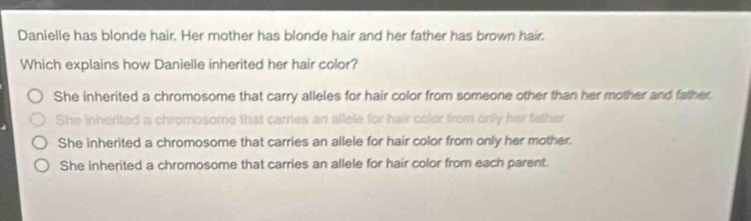 danielle has blonde hair. her mother has blonde hair and her father has brown hair. which explains how danielle inherited her hair color? she inherited a chromosome that carry alleles for hair color from someone other than her mother and father. she inherited a chromosome that carries an allele for hair color from only her father. she inherited a chromosome that carries an allele for hair color from only her mother. she inherited a chromosome that carries an allele for hair color from each parent.