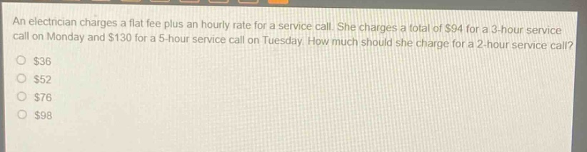 an electrician charges a flat fee plus an hourly rate for a service call. she charges a total of $94 for a 3 - hour service call on monday and $130 for a 5 - hour service call on tuesday. how much should she charge for a 2 - hour service call?\n$36\n$52\n$76\n$98