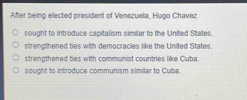 after being elected president of venezuela, hugo chavez\n○ sought to introduce capitalism similar to the united states.\n○ strengthened ties with democracies like the united states.\n○ strengthened ties with communist countries like cuba.\n○ sought to introduce communism similar to cuba.