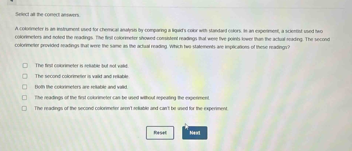 select all the correct answers.\na colorimeter is an instrument used for chemical analysis by comparing a liquids color with standard colors. in an experiment, a scientist used two colorimeters and noted the readings. the first colorimeter showed consistent readings that were five points lower than the actual reading. the second colorimeter provided readings that were the same as the actual reading. which two statements are implications of these readings?\n□ the first colorimeter is reliable but not valid.\n□ the second colorimeter is valid and reliable.\n□ both the colorimeters are reliable and valid.\n□ the readings of the first colorimeter can be used without repeating the experiment.\n□ the readings of the second colorimeter arent reliable and cant be used for the experiment.\nreset next