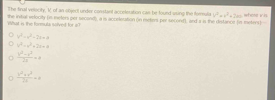 the final velocity, v, of an object under constant acceleration can be found using the formula $v^{2}=v^{2}+2as$, where v is the initial velocity (in meters per second), a is acceleration (in meters per second), and s is the distance (in meters). what is the formula solved for a?\n$v^{2}-v^{2}-2s = a$\n$v^{2}-v^{2}+2s = a$\n$\\frac{v^{2}-v^{2}}{2s}=a$\n$\\frac{v^{2}+v^{2}}{2s}=a$