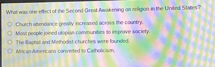 what was one effect of the second great awakening on religion in the united states?\nchurch attendance greatly increased across the country.\nmost people joined utopian communities to improve society.\nthe baptist and methodist churches were founded.\nafrican americans converted to catholicism.