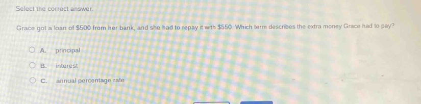 select the correct answer. grace got a loan of $500 from her bank, and she had to repay it with $550. which term describes the extra money grace had to pay?\na. principal\nb. interest\nc. annual percentage rate