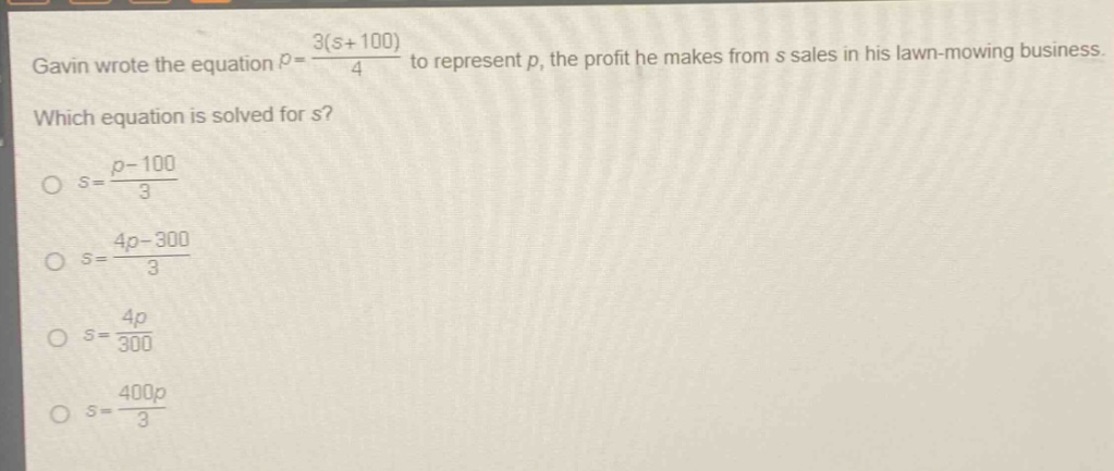 gavin wrote the equation $p = \\frac{3(s + 100)}{4}$ to represent $p$, the profit he makes from $s$ sales in his lawn - mowing business. which equation is solved for $s$?\n$\\circ s=\\frac{p - 100}{3}$\n$\\circ s = \\frac{4p-300}{3}$\n$\\circ s=\\frac{4p}{300}$\n$\\circ s=\\frac{400p}{3}$