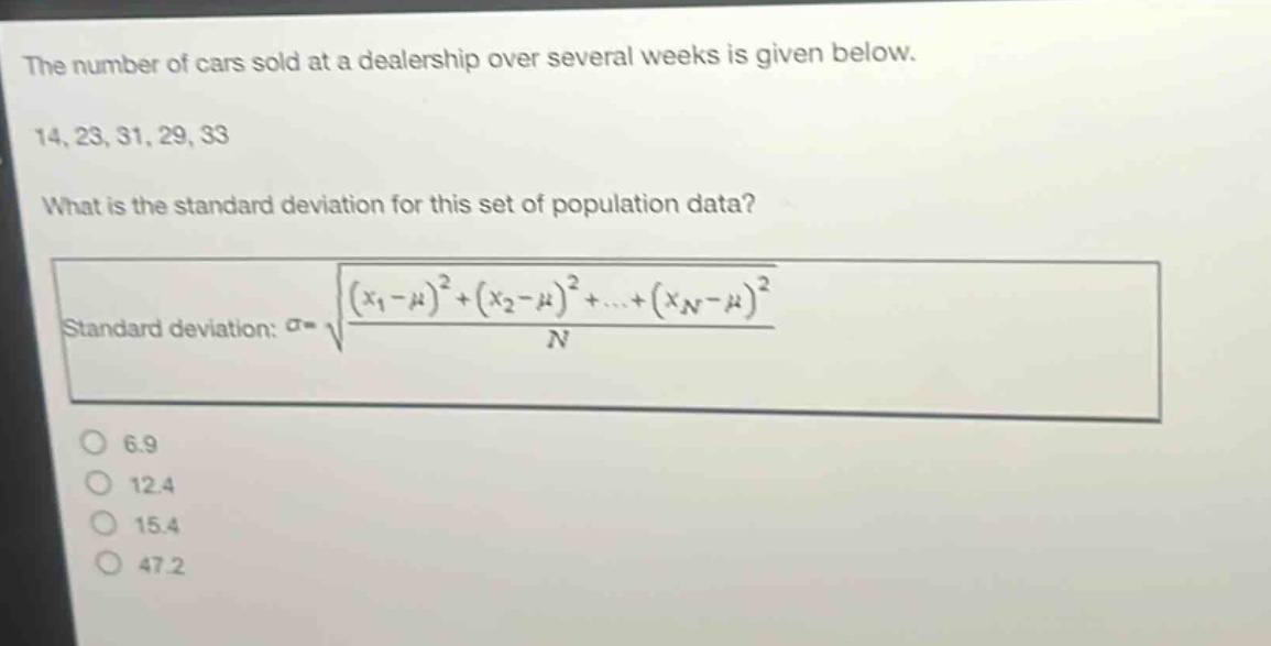 the number of cars sold at a dealership over several weeks is given below.\n14, 23, 31, 29, 33\nwhat is the standard deviation for this set of population data?\nstandard deviation: $sigma=sqrt{\frac{(x_1 - mu)^2+(x_2 - mu)^2+cdots+(x_n - mu)^2}{n}}$\n6.9\n12.4\n15.4\n47.2