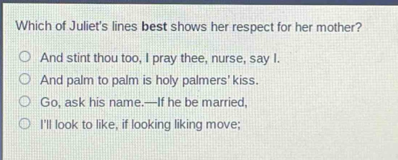 which of juliets lines best shows her respect for her mother?\nand stint thou too, i pray thee, nurse, say i.\nand palm to palm is holy palmers kiss.\ngo, ask his name.—if he be married,\nill look to like, if looking liking move;