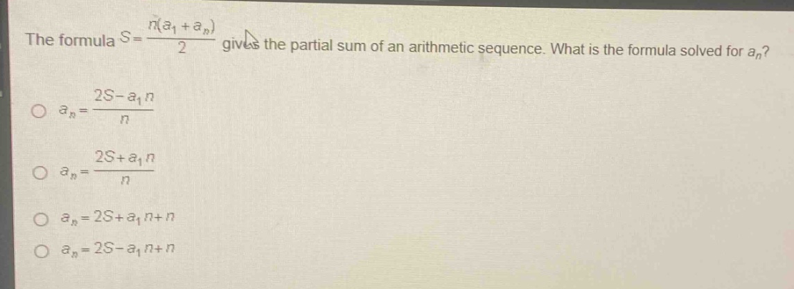 the formula $s = \\frac{n(a_1 + a_n)}{2}$ gives the partial sum of an arithmetic sequence. what is the formula solved for $a_n$?\n$a_n=\frac{2s - a_1n}{n}$\n$a_n=\frac{2s + a_1n}{n}$\n$a_n = 2s + a_1n + n$\n$a_n = 2s - a_1n + n$