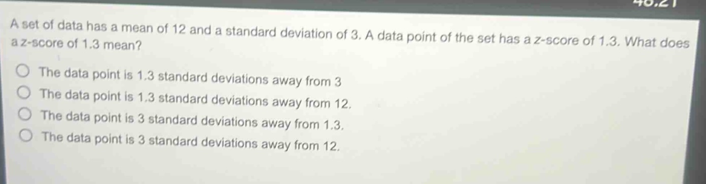a set of data has a mean of 12 and a standard deviation of 3. a data point of the set has a z - score of 1.3. what does a z - score of 1.3 mean?\nthe data point is 1.3 standard deviations away from 3\nthe data point is 1.3 standard deviations away from 12.\nthe data point is 3 standard deviations away from 1.3.\nthe data point is 3 standard deviations away from 12.
