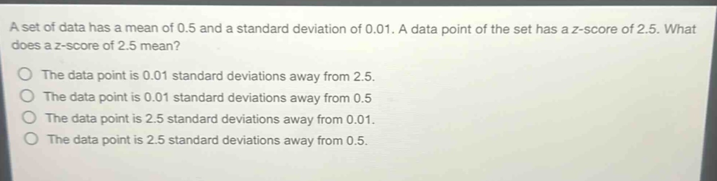 a set of data has a mean of 0.5 and a standard deviation of 0.01. a data point of the set has a z - score of 2.5. what does a z - score of 2.5 mean?\nthe data point is 0.01 standard deviations away from 2.5.\nthe data point is 0.01 standard deviations away from 0.5\nthe data point is 2.5 standard deviations away from 0.01.\nthe data point is 2.5 standard deviations away from 0.5.