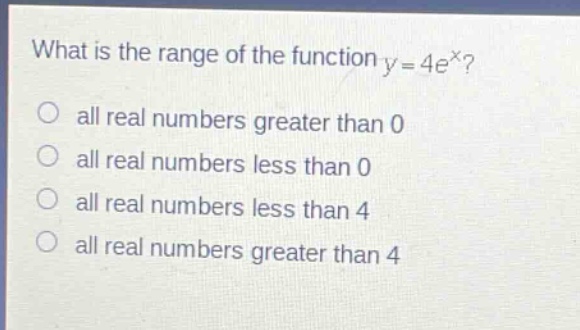 what is the range of the function y = 4e^x?\no all real numbers greater than 0\no all real numbers less than 0\no all real numbers less than 4\no all real numbers greater than 4