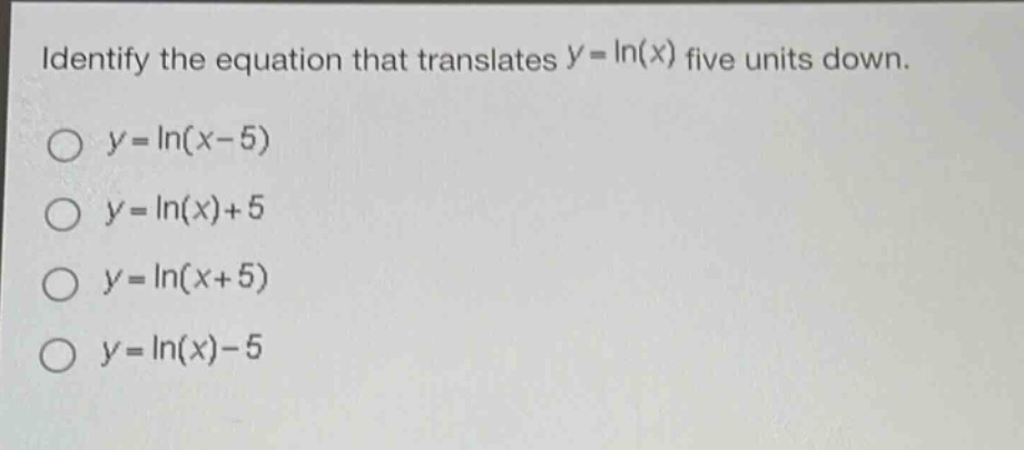 identify the equation that translates (y = ln(x)) five units down.\n(y=ln(x - 5))\n(y=ln(x)+5)\n(y=ln(x + 5))\n(y=ln(x)-5)