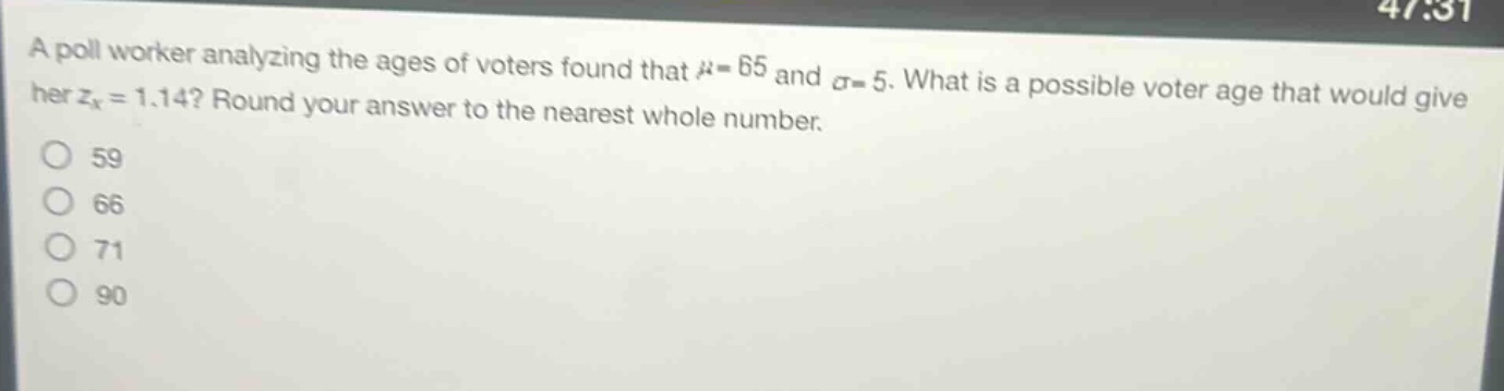 a poll worker analyzing the ages of voters found that $mu = 65$ and $sigma = 5$. what is a possible voter age that would give her $z_x = 1.14$? round your answer to the nearest whole number.\n59\n66\n71\n90