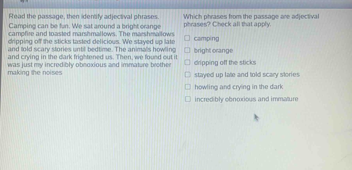 read the passage, then identify adjectival phrases. camping can be fun. we sat around a bright orange campfire and toasted marshmallows. the marshmallows dripping off the sticks tasted delicious. we stayed up late and told scary stories until bedtime. the animals howling and crying in the dark frightened us. then, we found out it was just my incredibly obnoxious and immature brother making the noises. which phrases from the passage are adjectival phrases? check all that apply. camping bright orange dripping off the sticks stayed up late and told scary stories howling and crying in the dark incredibly obnoxious and immature