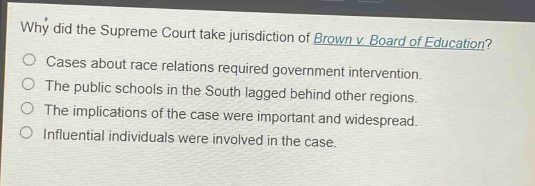 why did the supreme court take jurisdiction of brown v. board of education?\ncases about race relations required government intervention.\nthe public schools in the south lagged behind other regions.\nthe implications of the case were important and widespread.\ninfluential individuals were involved in the case.