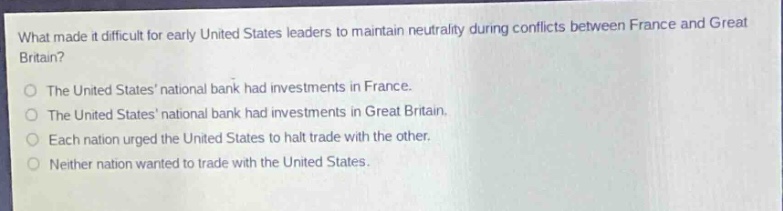 what made it difficult for early united states leaders to maintain neutrality during conflicts between france and great britain?\nthe united states national bank had investments in france.\nthe united states national bank had investments in great britain.\neach nation urged the united states to halt trade with the other.\nneither nation wanted to trade with the united states.