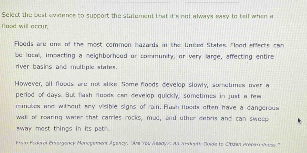 select the best evidence to support the statement that its not always easy to tell when a flood will occur.\n\nfloods are one of the most common hazards in the united states. flood effects can be local, impacting a neighborhood or community, or very large, affecting entire river basins and multiple states.\n\nhowever, all floods are not alike. some floods develop slowly, sometimes over a period of days. but flash floods can develop quickly, sometimes in just a few minutes and without any visible signs of rain. flash floods often have a dangerous wall of roaring water that carries rocks, mud, and other debris and can sweep away most things in its path.\n\nfrom federal emergency management agency, \are you ready?: an in - depth guide to citizen preparedness.\