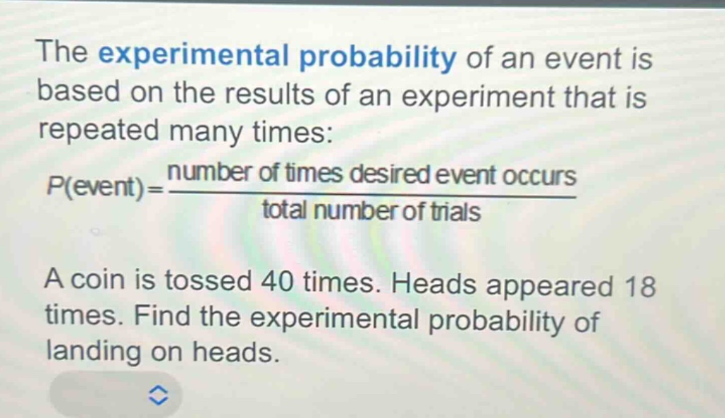 the experimental probability of an event is based on the results of an experiment that is repeated many times: $p(event)=\frac{number of times desired event occurs}{total number of trials}$. a coin is tossed 40 times. heads appeared 18 times. find the experimental probability of landing on heads.
