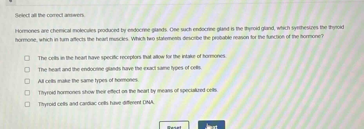 select all the correct answers.\nhormones are chemical molecules produced by endocrine glands. one such endocrine gland is the thyroid gland, which synthesizes the thyroid hormone, which in turn affects the heart muscles. which two statements describe the probable reason for the function of the hormone?\n□ the cells in the heart have specific receptors that allow for the intake of hormones.\n□ the heart and the endocrine glands have the exact same types of cells.\n□ all cells make the same types of hormones.\n□ thyroid hormones show their effect on the heart by means of specialized cells.\n□ thyroid cells and cardiac cells have different dna.