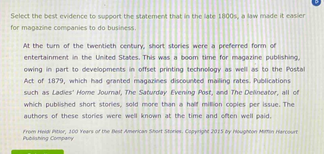 select the best evidence to support the statement that in the late 1800s, a law made it easier for magazine companies to do business.\n\nat the turn of the twentieth century, short stories were a preferred form of entertainment in the united states. this was a boom time for magazine publishing, owing in part to developments in offset printing technology as well as to the postal act of 1879, which had granted magazines discounted mailing rates. publications such as ladies home journal, the saturday evening post, and the delineator, all of which published short stories, sold more than a half million copies per issue. the authors of these stories were well known at the time and often well paid.\n\nfrom heidi pitlor, 100 years of the best american short stories. copyright 2015 by houghton mifflin harcourt publishing company