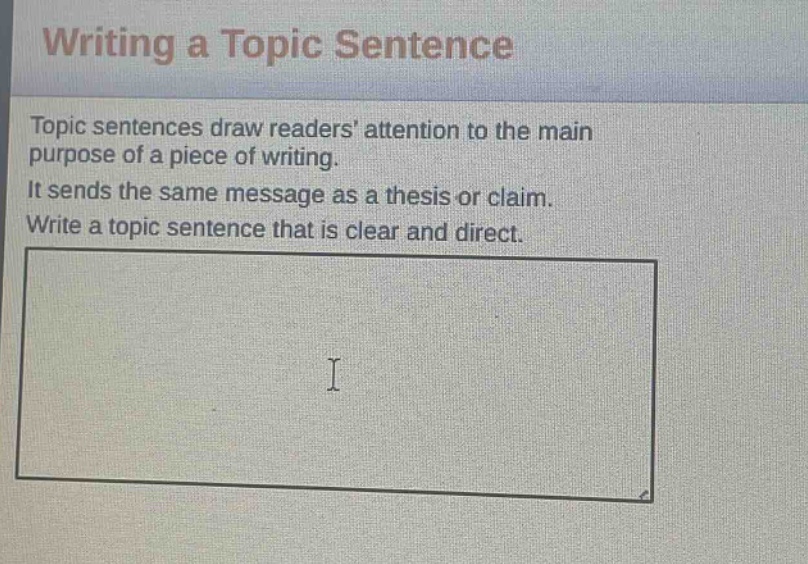 writing a topic sentence\ntopic sentences draw readers attention to the main purpose of a piece of writing.\nit sends the same message as a thesis or claim.\nwrite a topic sentence that is clear and direct.