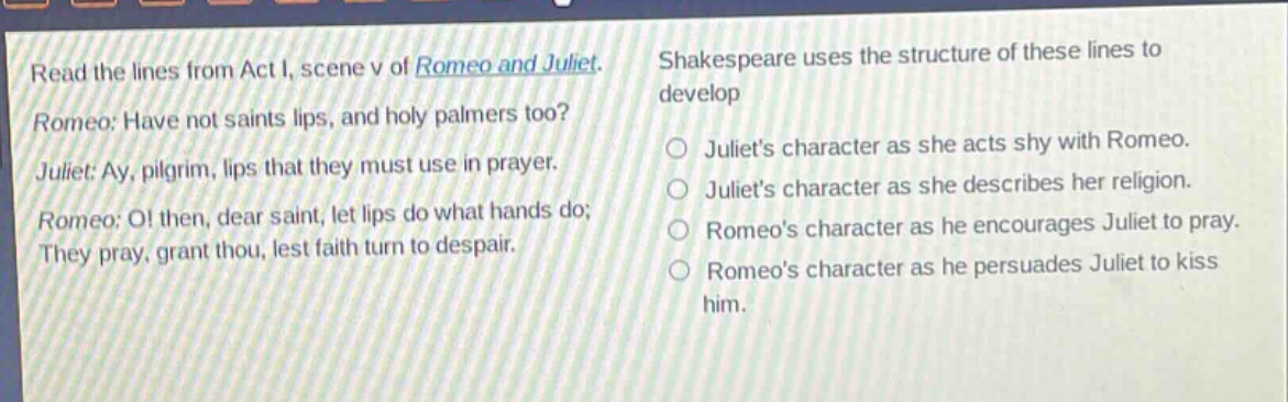 read the lines from act i, scene v of romeo and juliet. romeo: have not saints lips, and holy palmers too? juliet: ay, pilgrim, lips that they must use in prayer. romeo: o! then, dear saint, let lips do what hands do; they pray, grant thou, lest faith turn to despair. shakespeare uses the structure of these lines to develop\n- juliets character as she acts shy with romeo.\n- juliets character as she describes her religion.\n- romeos character as he encourages juliet to pray.\n- romeos character as he persuades juliet to kiss him.