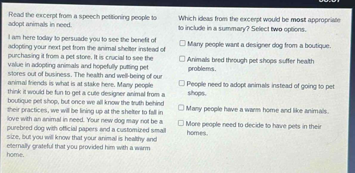 read the excerpt from a speech petitioning people to adopt animals in need.\ni am here today to persuade you to see the benefit of adopting your next pet from the animal shelter instead of purchasing it from a pet store. it is crucial to see the value in adopting animals and hopefully putting pet stores out of business. the health and well - being of our animal friends is what is at stake here. many people think it would be fun to get a cute designer animal from a boutique pet shop, but once we all know the truth behind their practices, we will be lining up at the shelter to fall in love with an animal in need. your new dog may not be a purebred dog with official papers and a customized small size, but you will know that your animal is healthy and eternally grateful that you provided him with a warm home.\nwhich ideas from the excerpt would be most appropriate to include in a summary? select two options.\n□ many people want a designer dog from a boutique.\n□ animals bred through pet shops suffer health problems.\n□ people need to adopt animals instead of going to pet shops.\n□ many people have a warm home and like animals.\n□ more people need to decide to have pets in their homes.