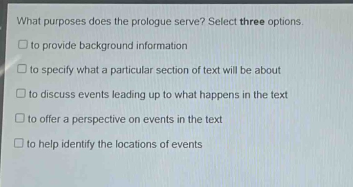 what purposes does the prologue serve? select three options.\n□ to provide background information\n□ to specify what a particular section of text will be about\n□ to discuss events leading up to what happens in the text\n□ to offer a perspective on events in the text\n□ to help identify the locations of events