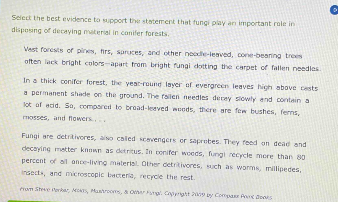 select the best evidence to support the statement that fungi play an important role in disposing of decaying material in conifer forests.\nvast forests of pines, firs, spruces, and other needle - leaved, cone - bearing trees often lack bright colors—apart from bright fungi dotting the carpet of fallen needles.\nin a thick conifer forest, the year - round layer of evergreen leaves high above casts a permanent shade on the ground. the fallen needles decay slowly and contain a lot of acid. so, compared to broad - leaved woods, there are few bushes, ferns, mosses, and flowers... .\nfungi are detritivores, also called scavengers or saprobes. they feed on dead and decaying matter known as detritus. in conifer woods, fungi recycle more than 80 percent of all once - living material. other detritivores, such as worms, millipedes, insects, and microscopic bacteria, recycle the rest.\nfrom steve parker, molds, mushrooms, & other fungi. copyright 2009 by compass point books