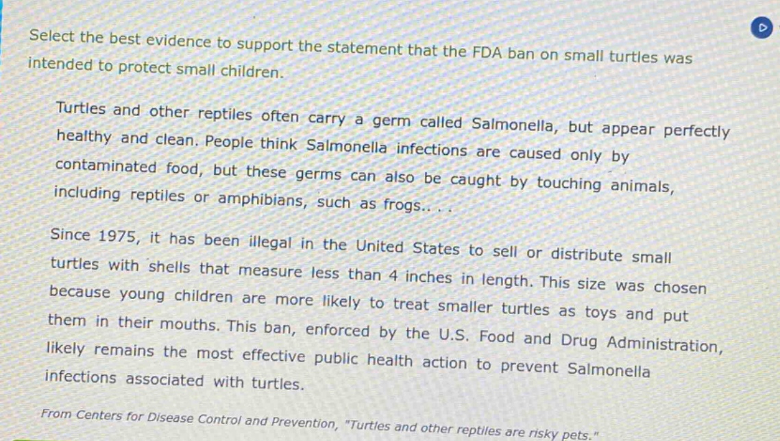select the best evidence to support the statement that the fda ban on small turtles was intended to protect small children.\nturtles and other reptiles often carry a germ called salmonella, but appear perfectly healthy and clean. people think salmonella infections are caused only by contaminated food, but these germs can also be caught by touching animals, including reptiles or amphibians, such as frogs...\nsince 1975, it has been illegal in the united states to sell or distribute small turtles with shells that measure less than 4 inches in length. this size was chosen because young children are more likely to treat smaller turtles as toys and put them in their mouths. this ban, enforced by the u.s. food and drug administration, likely remains the most effective public health action to prevent salmonella infections associated with turtles.\nfrom centers for disease control and prevention, \turtles and other reptiles are risky pets.\