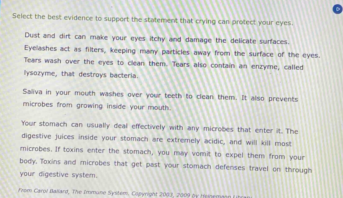 select the best evidence to support the statement that crying can protect your eyes.\ndust and dirt can make your eyes itchy and damage the delicate surfaces.\neyelashes act as filters, keeping many particles away from the surface of the eyes.\ntears wash over the eyes to clean them. tears also contain an enzyme, called lysozyme, that destroys bacteria.\nsaliva in your mouth washes over your teeth to clean them. it also prevents microbes from growing inside your mouth.\nyour stomach can usually deal effectively with any microbes that enter it. the digestive juices inside your stomach are extremely acidic, and will kill most microbes. if toxins enter the stomach, you may vomit to expel them from your body. toxins and microbes that get past your stomach defenses travel on through your digestive system.\nfrom carol ballard, the immune system. copyright 2003, 2009 by heinemann library