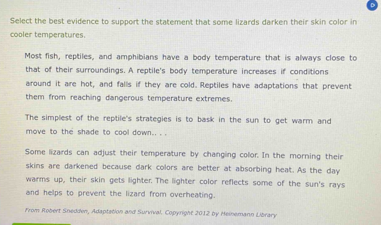 select the best evidence to support the statement that some lizards darken their skin color in cooler temperatures.\n\nmost fish, reptiles, and amphibians have a body temperature that is always close to that of their surroundings. a reptiles body temperature increases if conditions around it are hot, and falls if they are cold. reptiles have adaptations that prevent them from reaching dangerous temperature extremes.\n\nthe simplest of the reptiles strategies is to bask in the sun to get warm and move to the shade to cool down... .\n\nsome lizards can adjust their temperature by changing color. in the morning their skins are darkened because dark colors are better at absorbing heat. as the day warms up, their skin gets lighter. the lighter color reflects some of the suns rays and helps to prevent the lizard from overheating.\n\nfrom robert snedden, adaptation and survival. copyright 2012 by heinemann library