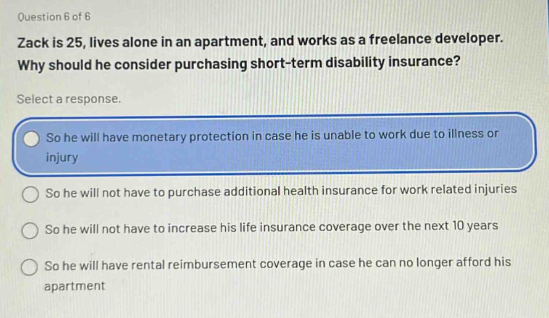 question 6 of 6\nzack is 25, lives alone in an apartment, and works as a freelance developer.\nwhy should he consider purchasing short - term disability insurance?\nselect a response.\nso he will have monetary protection in case he is unable to work due to illness or injury\nso he will not have to purchase additional health insurance for work related injuries\nso he will not have to increase his life insurance coverage over the next 10 years\nso he will have rental reimbursement coverage in case he can no longer afford his apartment