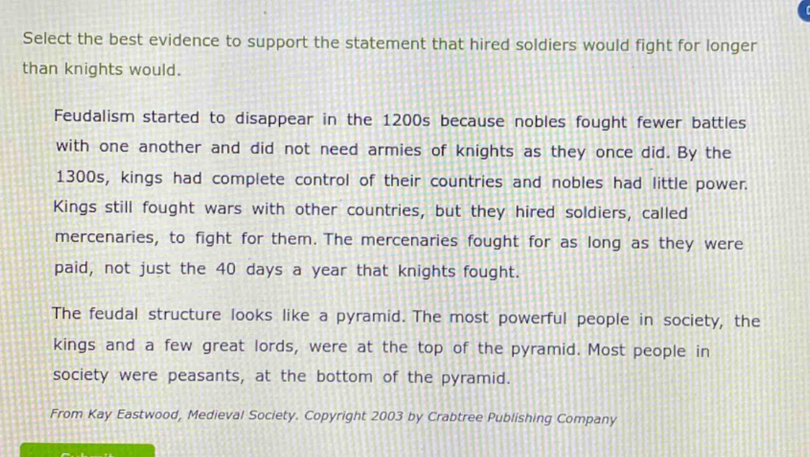 select the best evidence to support the statement that hired soldiers would fight for longer than knights would.\n\nfeudalism started to disappear in the 1200s because nobles fought fewer battles with one another and did not need armies of knights as they once did. by the 1300s, kings had complete control of their countries and nobles had little power. kings still fought wars with other countries, but they hired soldiers, called mercenaries, to fight for them. the mercenaries fought for as long as they were paid, not just the 40 days a year that knights fought.\n\nthe feudal structure looks like a pyramid. the most powerful people in society, the kings and a few great lords, were at the top of the pyramid. most people in society were peasants, at the bottom of the pyramid.\n\nfrom kay eastwood, medieval society. copyright 2003 by crabtree publishing company